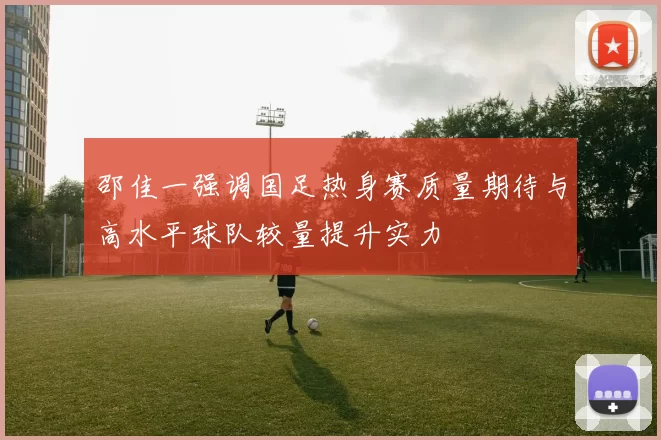 邵佳一强调国足热身赛质量期待与高水平球队较量提升实力