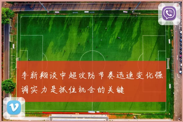 李新翔谈中超攻防节奏迅速变化强调实力是抓住机会的关键