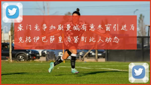 豪门竞争加剧曼城有意冬窗引进马克格伊巴萨皇马紧盯此人动态