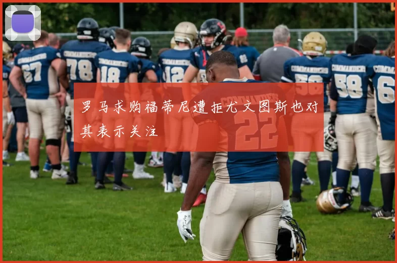 罗马求购福蒂尼遭拒尤文图斯也对其表示关注