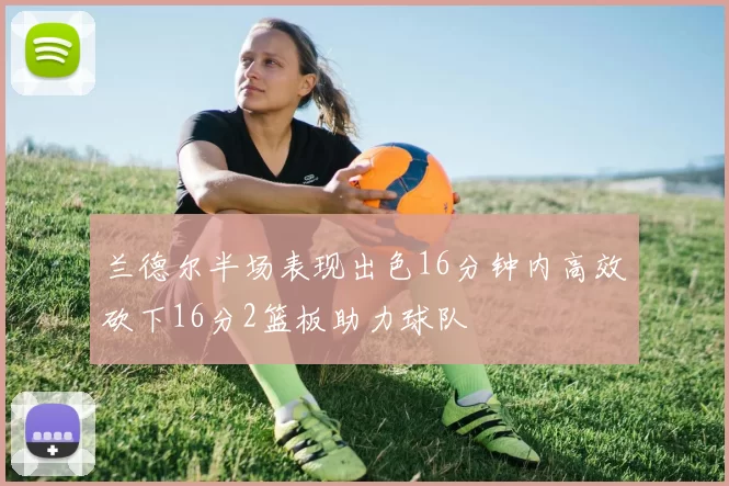 兰德尔半场表现出色16分钟内高效砍下16分2篮板助力球队