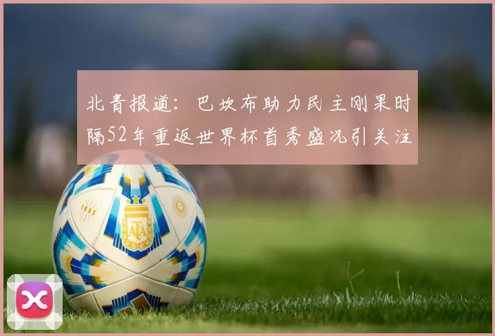 北青报道：巴坎布助力民主刚果时隔52年重返世界杯首秀盛况引关注