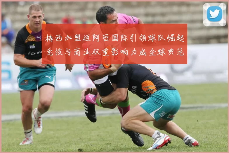 梅西加盟迈阿密国际引领球队崛起竞技与商业双重影响力成全球典范