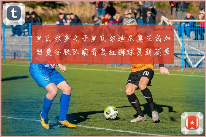 里瓦尔多之子里瓦尔迪尼奥正式加盟曼谷联队前青岛红狮球员新篇章开启