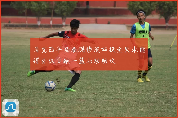 马克西半场表现惨淡四投全失未能得分仅贡献一篮七助助攻