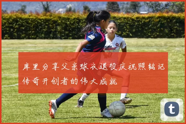 库里分享父亲球衣退役庆祝照铭记传奇开创者的伟大成就