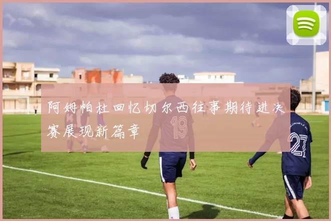 阿姆帕杜回忆切尔西往事期待进决赛展现新篇章