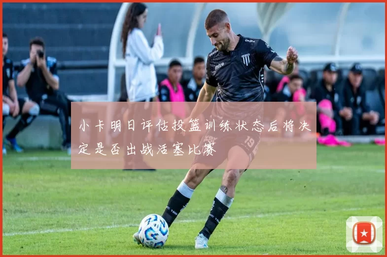 小卡明日评估投篮训练状态后将决定是否出战活塞比赛